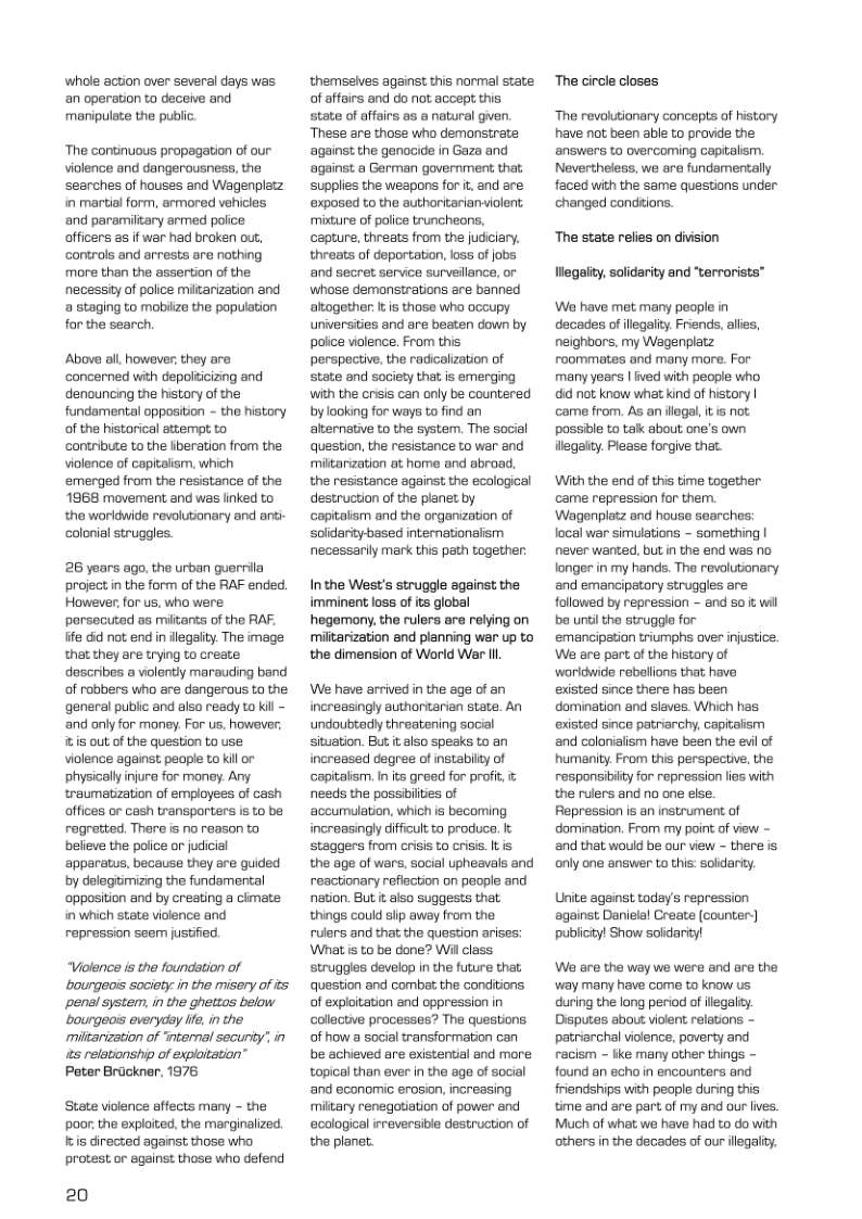 whole action over several days was an operstion to deceive and manipulate the public: ‘The continuous propagation of our. violence and dangerousness, the searches of houses and Wagenplatz in martial form, armored vehicles and paremiliary armed police: officers as if war had broken out, Gontrols and arrests are nothing more than the assertion of the necessty of police miltarization and a staging to mobilize the population for the search, Above ol. howover, they are concerned with depolticizing and denouncing the history of the fundamental opposition - th history of the historical attempt to contribute 1o the iberation from the violence of copitolism, which emerged from the resistance of the 1968 movement and was linked to the worldwids rovolutionary and ani- colorial struggles. 26 years ago, the urban guerrila project n the form of the RAF ended. However, for us, who were: porsecuted as miitants of the FAF. lfe 6 not end in ilegalty. The image that they are trying to create dascribes a vilently marauding band of rabbers who are dangerous ta the general publc and also ready to kil - and only for money. For us, however: itiS out of the question to use violence against people to kil or physically njure for money. Any traumatization of employess of cash offices or cash transporters is to ba rogretted. Thare is no reason to believe the poiice or judicial apparatus, because they are guided by delegitimizing the fundamental oppostion and by creating a cimate in which state violence and repression seem justified “Violence is the foundation of ‘bourgeois society:in the misery of its penal system, in the ghettos below ‘bourgeois everydy ife. i the ‘miltarization of nternal secunty’ in ts relationship of exploitation” Peter Brdckner, 1976 ‘State violence affects many - the poor the exploited, the marginalized. Itis directed against those who protest or against those who defend 20 themseives against this normal state of affairs and do not accept this state of affairs as a natural given. These are those who demonstrate ‘against the genocide in Gaza and ‘against a German government that, supplies the weapons for it, and are ‘expased to the autharitarianviolent mixture of police truncheons, capture, threats from the judiciary. threats of deportation, loss of jobs and secret service surveilance, or whose demanstrations are banned altogether It is those who occupy universities and are beaten down by poice violence. From this perspective, the radicalization of state and society that is emerging with the crisis can only be countered by looking for ways to find an alternative to the system. The social question, the resistance to war and ‘miltarization at home and abroad. the resistance against the ecological destruction of the planet by apitalism and the organization of soldaritybased internationalism necessaniy mark this peth together: Inthe West’s struggle against the imminent loss of its global hegemony, the rulers ara relying on ‘militarization and planning war up to the dimension of World Wer I We have arrived in the age of an increasingly authontarian state. An undoubtadly threatening social situation. But it also speaks to an increased degree of instabilty of capitalism. In its greed for profi, it needs the possbilties of ‘accumlation, which is becoming increasingly difficult to produce. staggers from crisis to crisis. It is the age of wars, social upheavals and reactionary reflection on people and nation. Bt t also suggests that things could slip away from the ruiers and that the question arises: What is to be done? Wil class struggles develop in the future that question and combat the conditions. of exploitation and oppression in collactive processes? The questions of how a social transformation can be achieved are existential and more topical than ever in the age of social ‘and economic erosion, increasing ‘miltary renegotiation of power and ‘ecological irveversible destruction of the planet. The circle closes The revolutionary concepts of history have not been able to provide the answers to overcoming captalism. Nevertheless, we are fundamentally faced with the same questions under changed condtions. The state relies on division legaity, solidarity and “terrorists™ We have met many people in decades of illgaliy. Friends, alles, neighbars, my Wagenplatz roommates and many more. For many years | ved with people who did not know what kind of history | came from. As an ilegal, i is not passible to tak about one’s own ilegaity. Please forgive thet. ‘With the end of this time together came repression for them. Wagenplatz and house searches: local war simulations - something | never wanted, but in the end was no longer in my hands. The revolutionary and emancipatory struggles are followed by repression - and so i will be unti the struggle for emancipation triumphs over injustice. We are part of the history of woridwide reballions that have existed since there has been domination and slaves. Which has existed since patriarchy, capitaism and colanialism have been the evi of humanity. From this perspective, the responsibilty for repression lies with the rulers and no one else. Repression is an instrument of domination. From my point of view - and that would be our view - there is only one answer to this: solidarity. Unite against today’s repression against Danielal Create (counter) publicityl Show soldarity! We are the way we were and are the ‘way many have come to know us during the long pericd of ilegality. Disputes about viokent relations - patriarchal violence, poverty and racism - ke many other things - found an echo in encounters and friendships with people during this time and are part of my and our lives. Much of what we have had to do with others in the decades of our llegaliy.